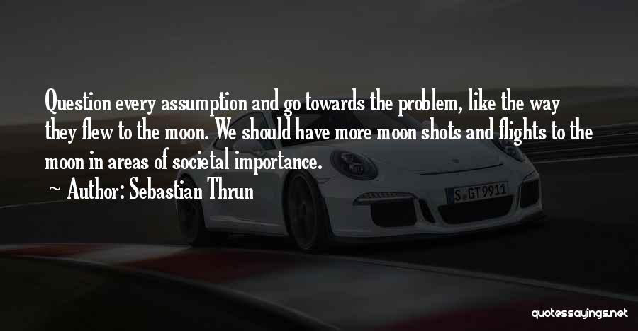 Sebastian Thrun Quotes: Question Every Assumption And Go Towards The Problem, Like The Way They Flew To The Moon. We Should Have More