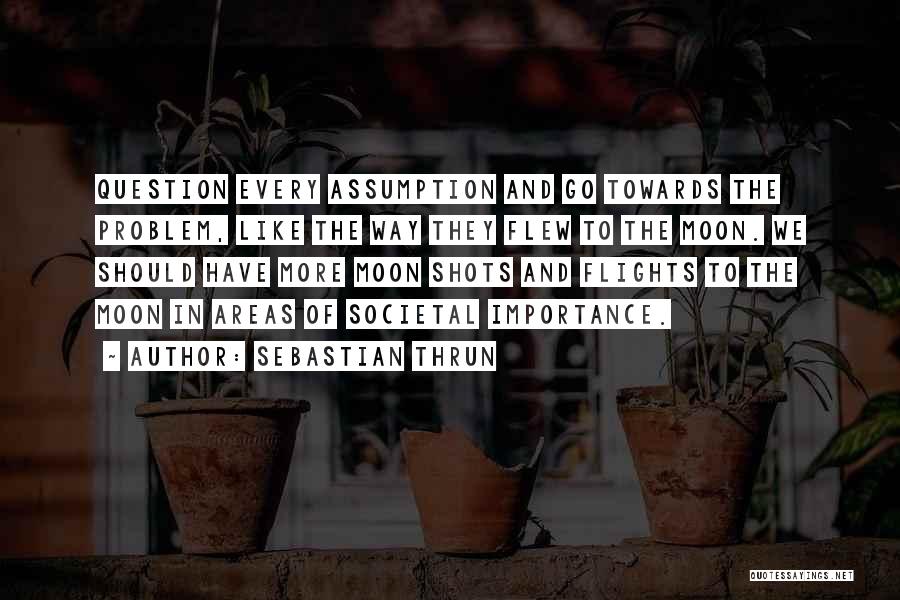 Sebastian Thrun Quotes: Question Every Assumption And Go Towards The Problem, Like The Way They Flew To The Moon. We Should Have More