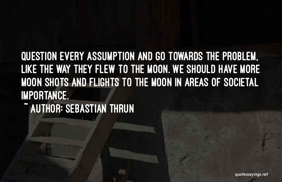 Sebastian Thrun Quotes: Question Every Assumption And Go Towards The Problem, Like The Way They Flew To The Moon. We Should Have More