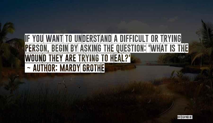 Mardy Grothe Quotes: If You Want To Understand A Difficult Or Trying Person, Begin By Asking The Question: 'what Is The Wound They