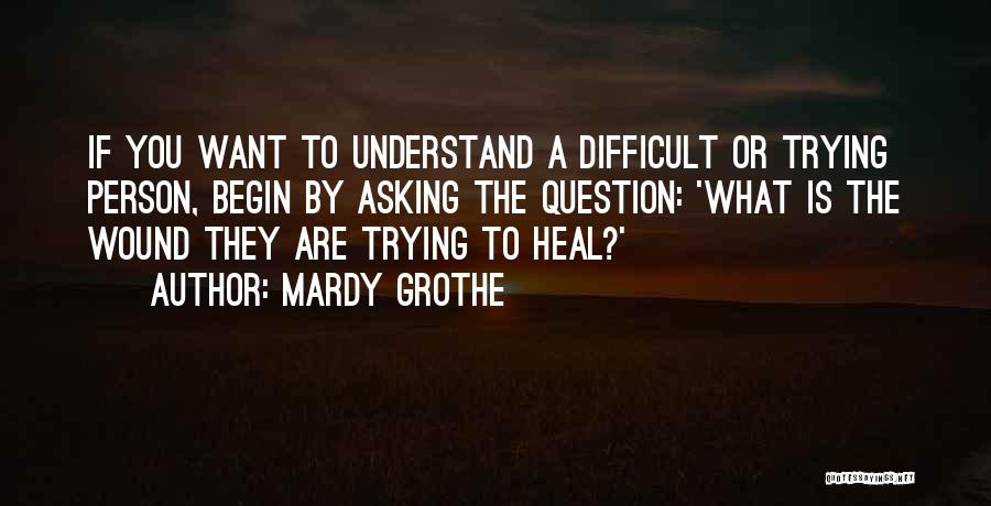 Mardy Grothe Quotes: If You Want To Understand A Difficult Or Trying Person, Begin By Asking The Question: 'what Is The Wound They