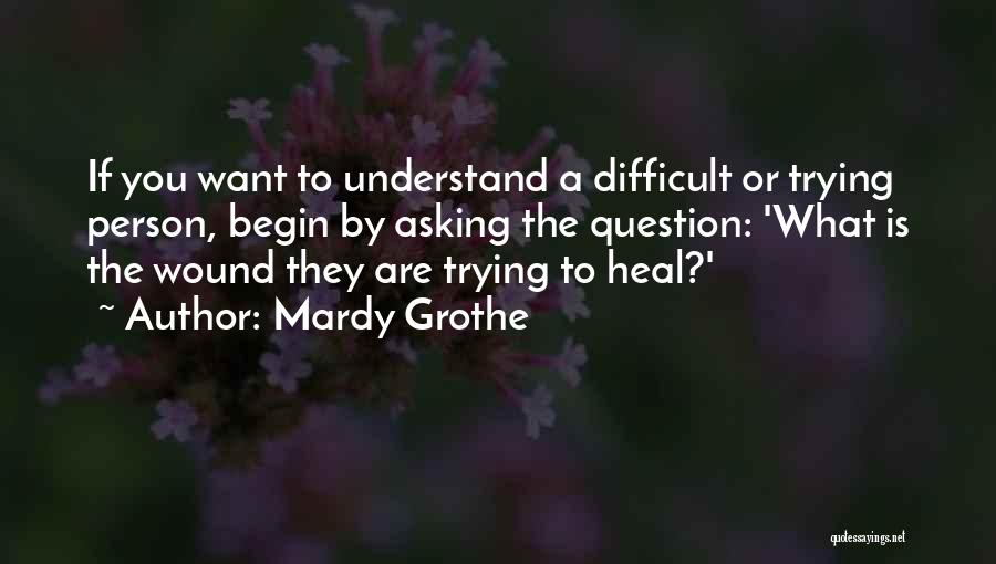 Mardy Grothe Quotes: If You Want To Understand A Difficult Or Trying Person, Begin By Asking The Question: 'what Is The Wound They
