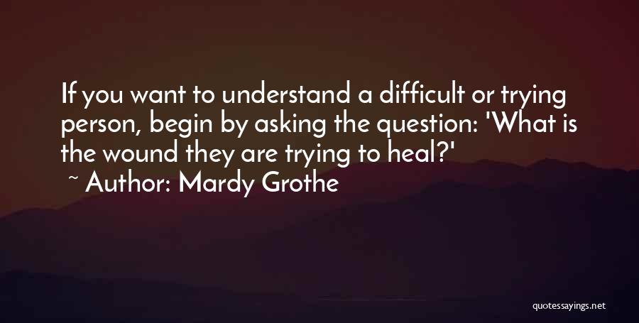Mardy Grothe Quotes: If You Want To Understand A Difficult Or Trying Person, Begin By Asking The Question: 'what Is The Wound They