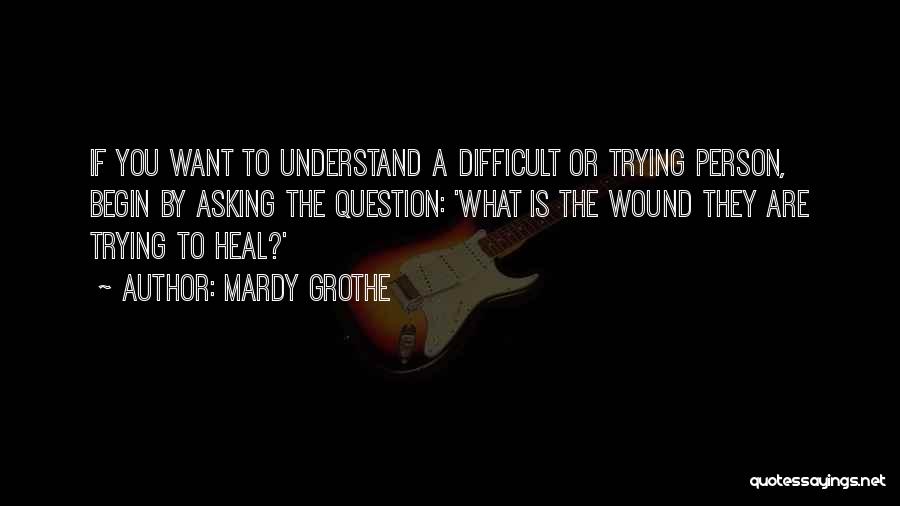 Mardy Grothe Quotes: If You Want To Understand A Difficult Or Trying Person, Begin By Asking The Question: 'what Is The Wound They