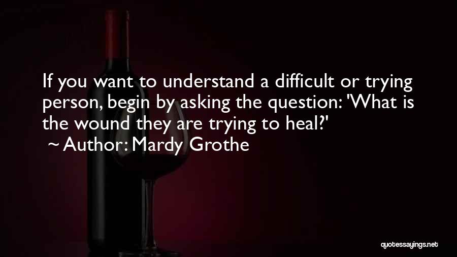 Mardy Grothe Quotes: If You Want To Understand A Difficult Or Trying Person, Begin By Asking The Question: 'what Is The Wound They