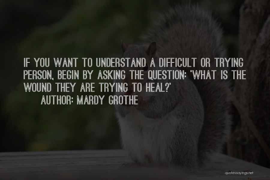 Mardy Grothe Quotes: If You Want To Understand A Difficult Or Trying Person, Begin By Asking The Question: 'what Is The Wound They