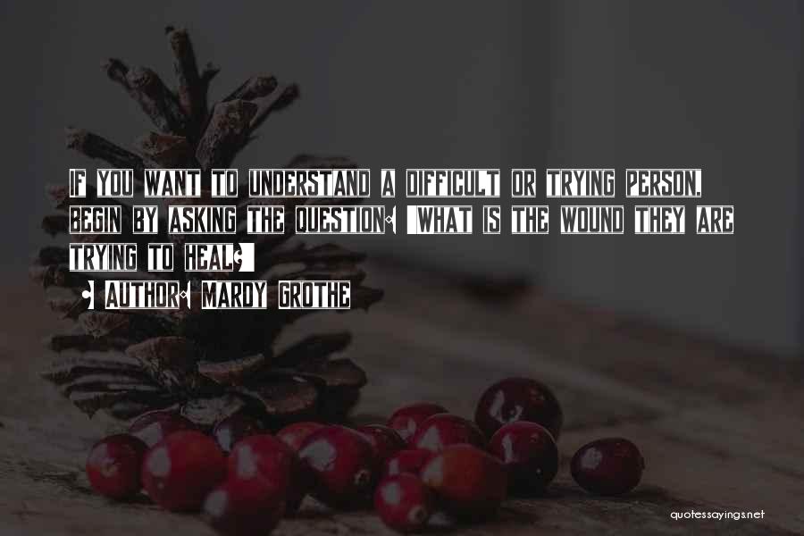 Mardy Grothe Quotes: If You Want To Understand A Difficult Or Trying Person, Begin By Asking The Question: 'what Is The Wound They