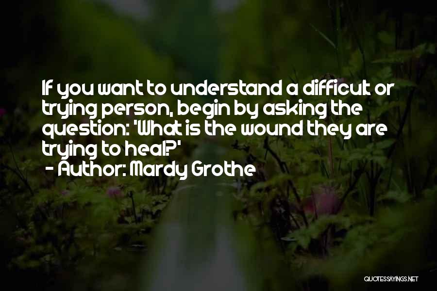 Mardy Grothe Quotes: If You Want To Understand A Difficult Or Trying Person, Begin By Asking The Question: 'what Is The Wound They
