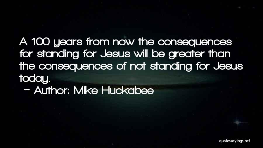 Mike Huckabee Quotes: A 100 Years From Now The Consequences For Standing For Jesus Will Be Greater Than The Consequences Of Not Standing