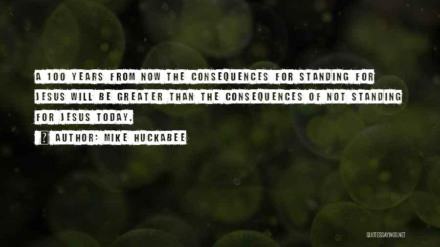 Mike Huckabee Quotes: A 100 Years From Now The Consequences For Standing For Jesus Will Be Greater Than The Consequences Of Not Standing