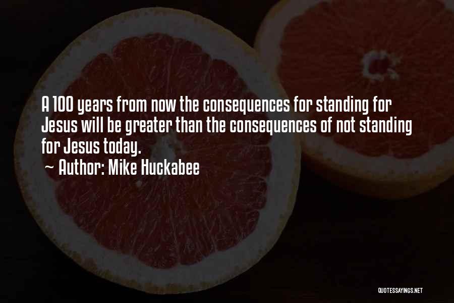 Mike Huckabee Quotes: A 100 Years From Now The Consequences For Standing For Jesus Will Be Greater Than The Consequences Of Not Standing