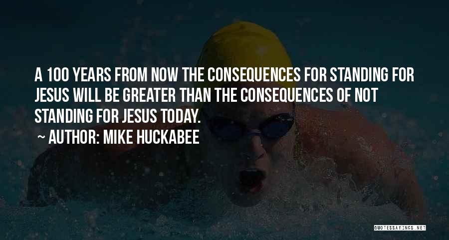 Mike Huckabee Quotes: A 100 Years From Now The Consequences For Standing For Jesus Will Be Greater Than The Consequences Of Not Standing