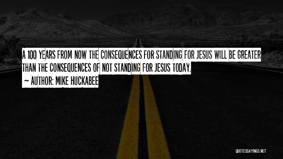 Mike Huckabee Quotes: A 100 Years From Now The Consequences For Standing For Jesus Will Be Greater Than The Consequences Of Not Standing