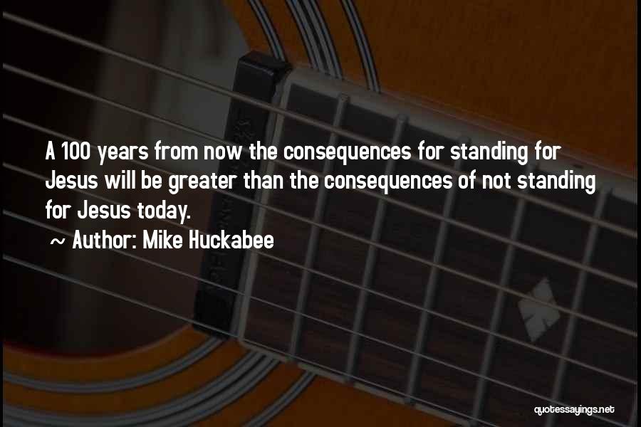 Mike Huckabee Quotes: A 100 Years From Now The Consequences For Standing For Jesus Will Be Greater Than The Consequences Of Not Standing