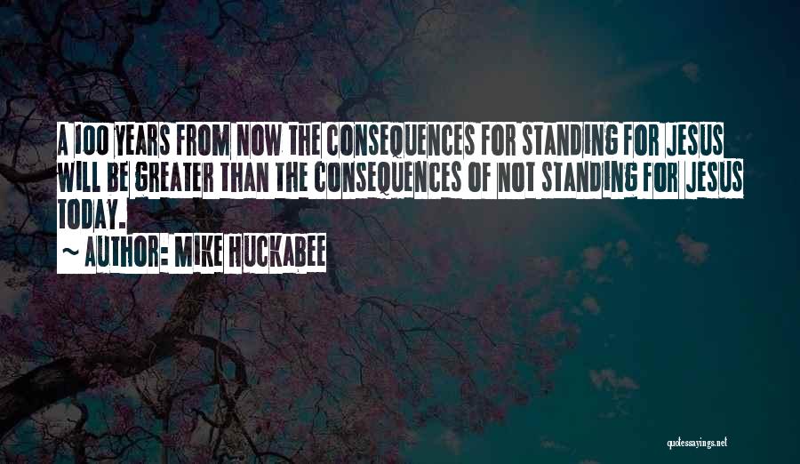 Mike Huckabee Quotes: A 100 Years From Now The Consequences For Standing For Jesus Will Be Greater Than The Consequences Of Not Standing