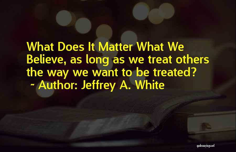 Jeffrey A. White Quotes: What Does It Matter What We Believe, As Long As We Treat Others The Way We Want To Be Treated?