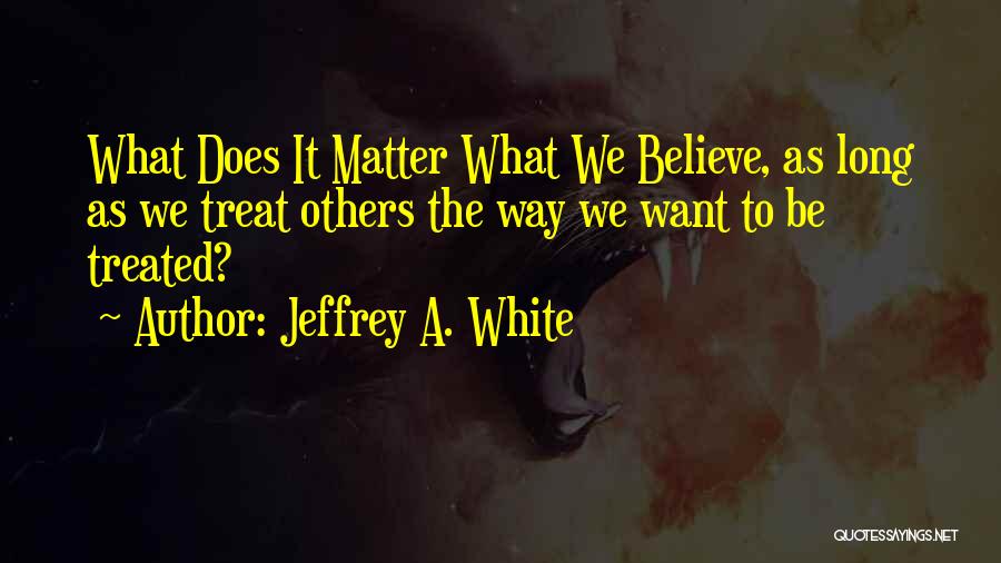 Jeffrey A. White Quotes: What Does It Matter What We Believe, As Long As We Treat Others The Way We Want To Be Treated?