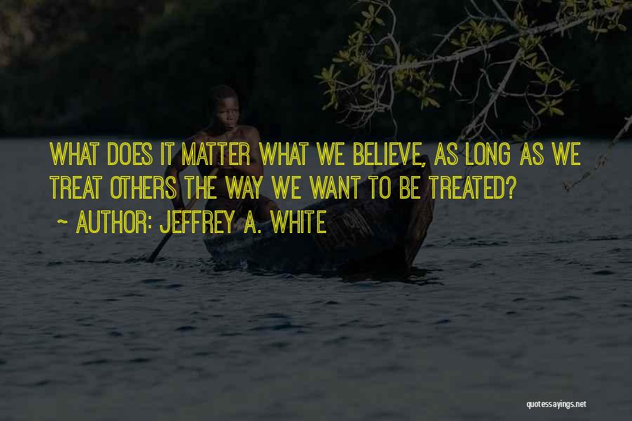 Jeffrey A. White Quotes: What Does It Matter What We Believe, As Long As We Treat Others The Way We Want To Be Treated?