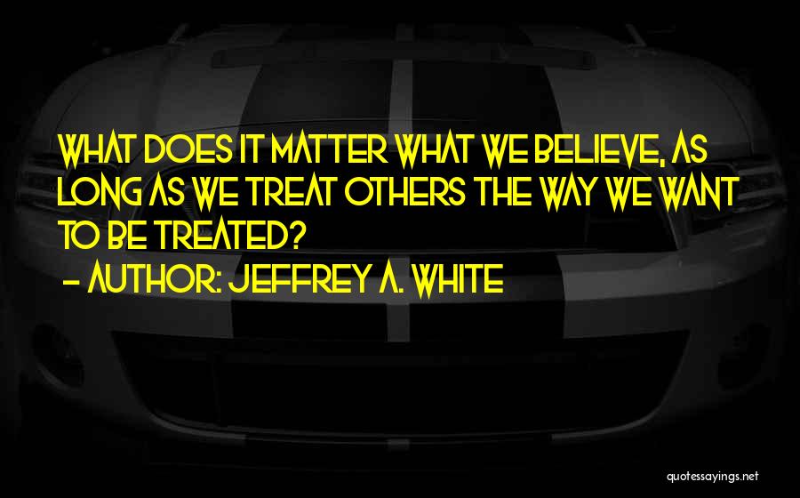 Jeffrey A. White Quotes: What Does It Matter What We Believe, As Long As We Treat Others The Way We Want To Be Treated?