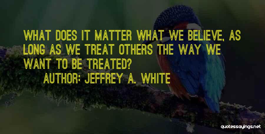 Jeffrey A. White Quotes: What Does It Matter What We Believe, As Long As We Treat Others The Way We Want To Be Treated?