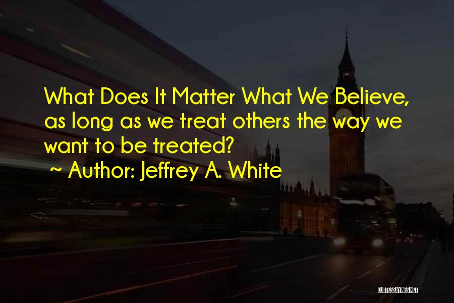 Jeffrey A. White Quotes: What Does It Matter What We Believe, As Long As We Treat Others The Way We Want To Be Treated?