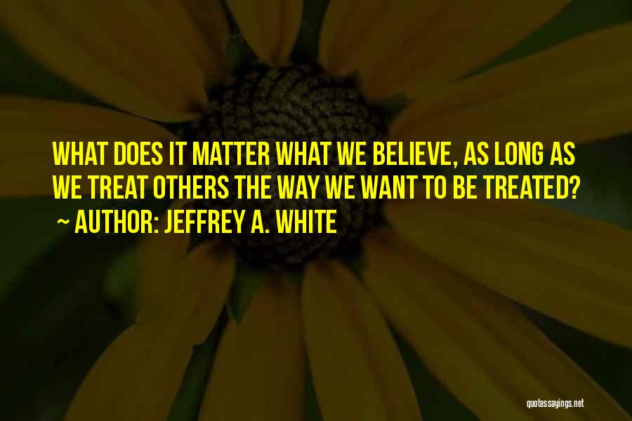 Jeffrey A. White Quotes: What Does It Matter What We Believe, As Long As We Treat Others The Way We Want To Be Treated?