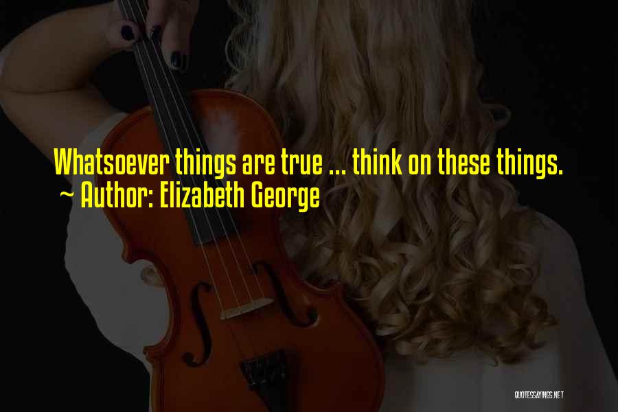 Elizabeth George Quotes: Whatsoever Things Are True ... Think On These Things.