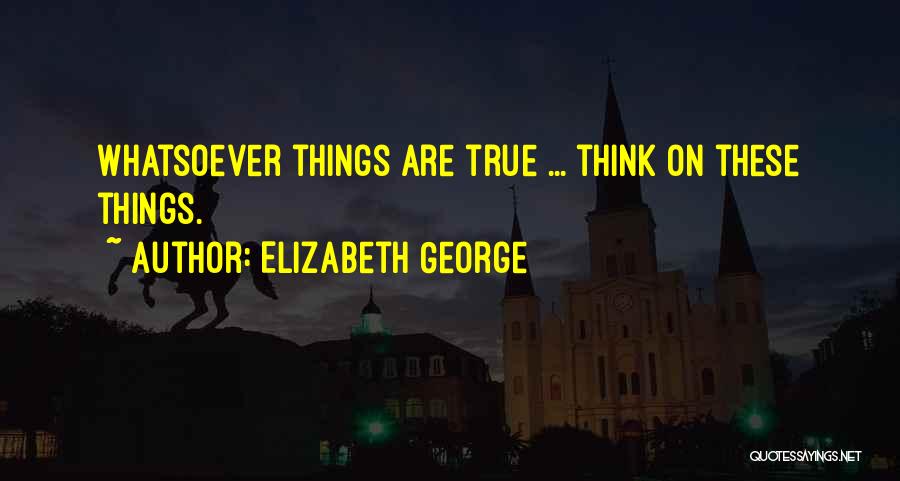 Elizabeth George Quotes: Whatsoever Things Are True ... Think On These Things.