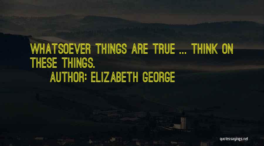 Elizabeth George Quotes: Whatsoever Things Are True ... Think On These Things.