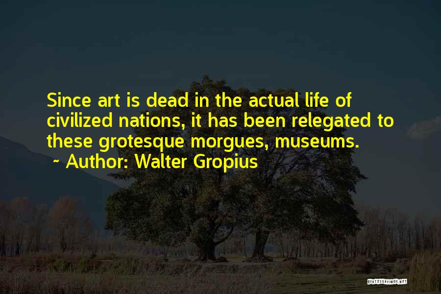 Walter Gropius Quotes: Since Art Is Dead In The Actual Life Of Civilized Nations, It Has Been Relegated To These Grotesque Morgues, Museums.