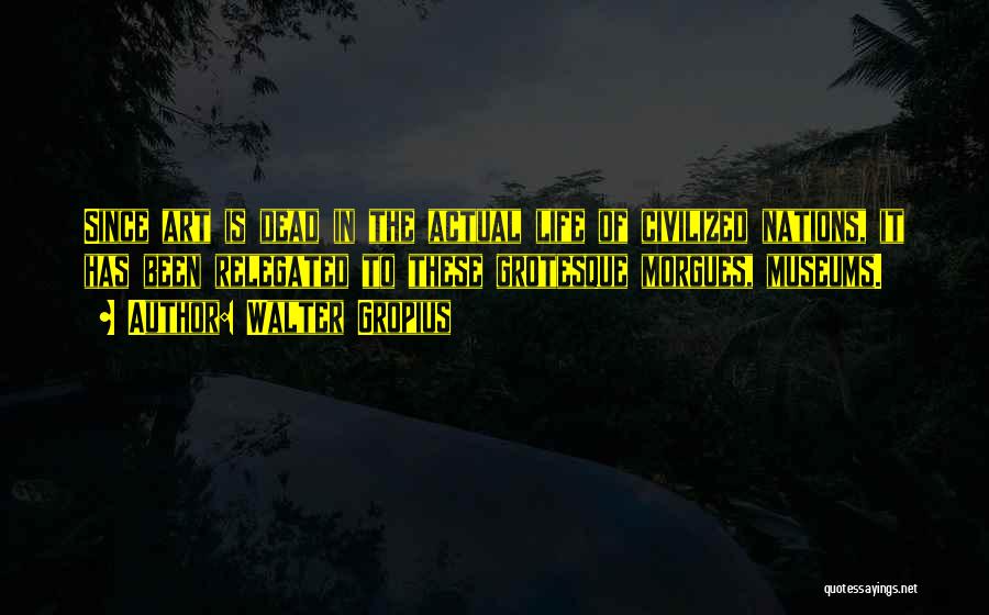 Walter Gropius Quotes: Since Art Is Dead In The Actual Life Of Civilized Nations, It Has Been Relegated To These Grotesque Morgues, Museums.