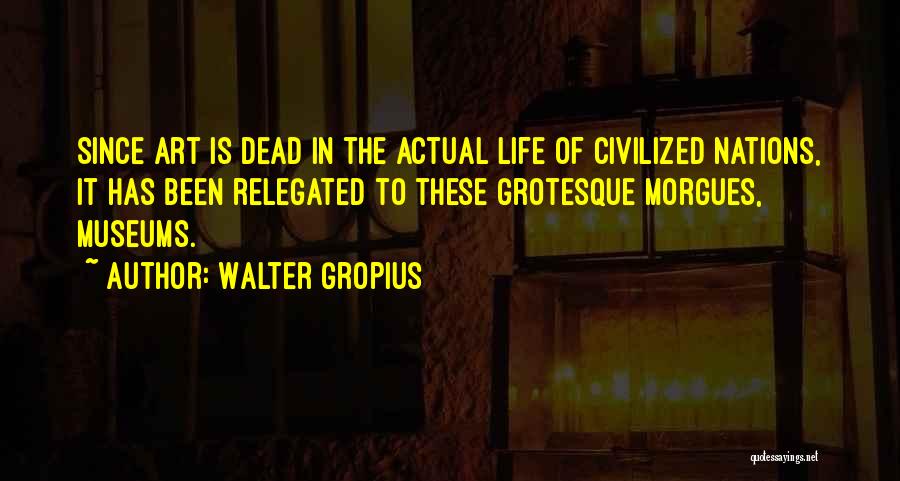 Walter Gropius Quotes: Since Art Is Dead In The Actual Life Of Civilized Nations, It Has Been Relegated To These Grotesque Morgues, Museums.