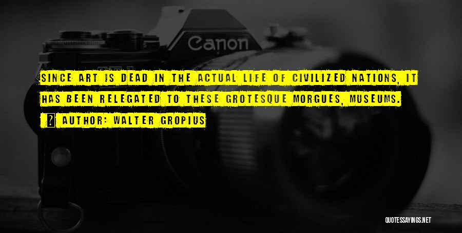 Walter Gropius Quotes: Since Art Is Dead In The Actual Life Of Civilized Nations, It Has Been Relegated To These Grotesque Morgues, Museums.