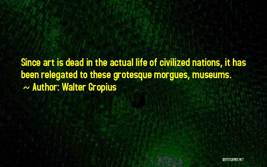 Walter Gropius Quotes: Since Art Is Dead In The Actual Life Of Civilized Nations, It Has Been Relegated To These Grotesque Morgues, Museums.