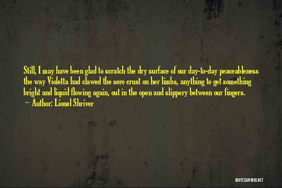 Lionel Shriver Quotes: Still, I May Have Been Glad To Scratch The Dry Surface Of Our Day-to-day Peaceableness The Way Violetta Had Clawed
