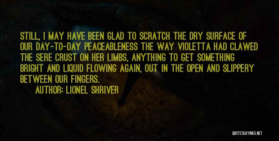 Lionel Shriver Quotes: Still, I May Have Been Glad To Scratch The Dry Surface Of Our Day-to-day Peaceableness The Way Violetta Had Clawed