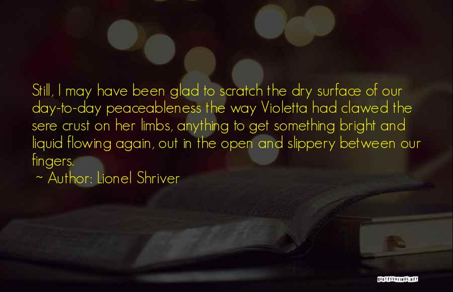 Lionel Shriver Quotes: Still, I May Have Been Glad To Scratch The Dry Surface Of Our Day-to-day Peaceableness The Way Violetta Had Clawed