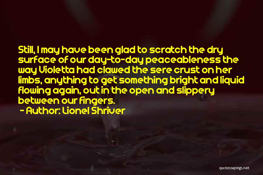 Lionel Shriver Quotes: Still, I May Have Been Glad To Scratch The Dry Surface Of Our Day-to-day Peaceableness The Way Violetta Had Clawed