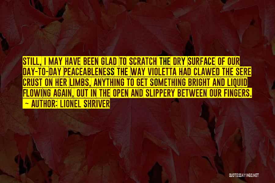 Lionel Shriver Quotes: Still, I May Have Been Glad To Scratch The Dry Surface Of Our Day-to-day Peaceableness The Way Violetta Had Clawed