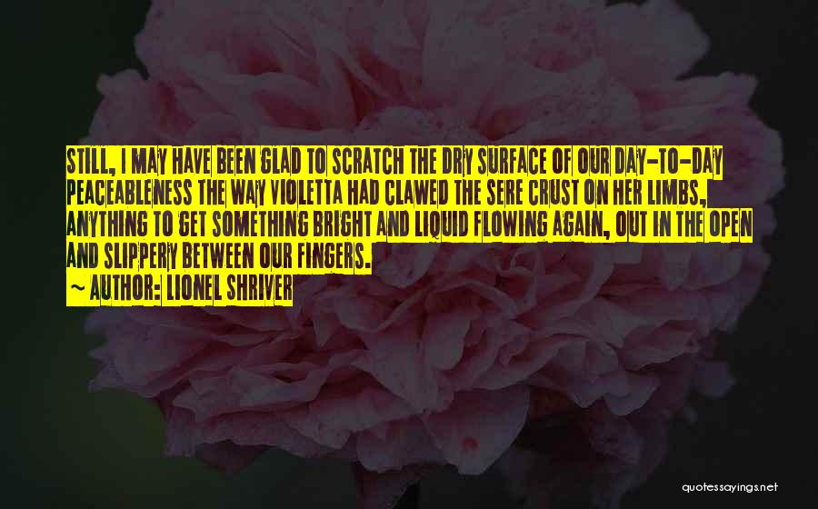 Lionel Shriver Quotes: Still, I May Have Been Glad To Scratch The Dry Surface Of Our Day-to-day Peaceableness The Way Violetta Had Clawed