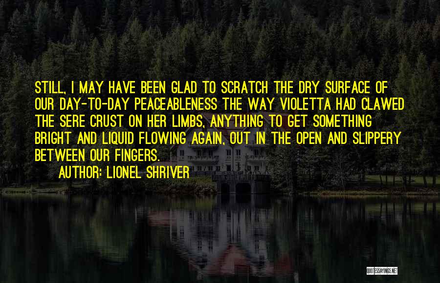 Lionel Shriver Quotes: Still, I May Have Been Glad To Scratch The Dry Surface Of Our Day-to-day Peaceableness The Way Violetta Had Clawed
