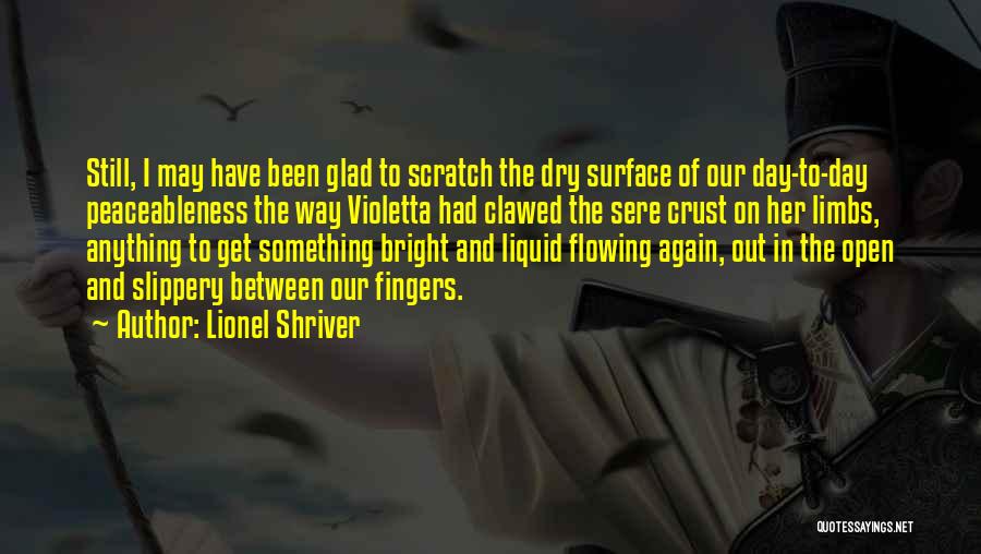 Lionel Shriver Quotes: Still, I May Have Been Glad To Scratch The Dry Surface Of Our Day-to-day Peaceableness The Way Violetta Had Clawed