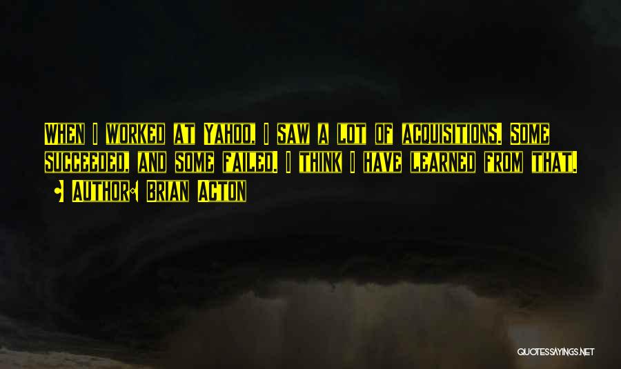 Brian Acton Quotes: When I Worked At Yahoo, I Saw A Lot Of Acquisitions. Some Succeeded, And Some Failed. I Think I Have