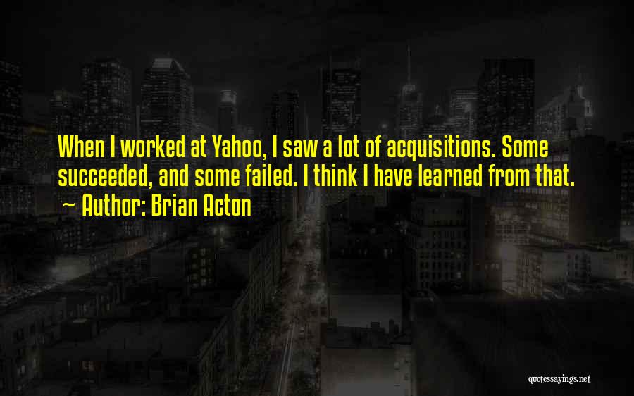 Brian Acton Quotes: When I Worked At Yahoo, I Saw A Lot Of Acquisitions. Some Succeeded, And Some Failed. I Think I Have