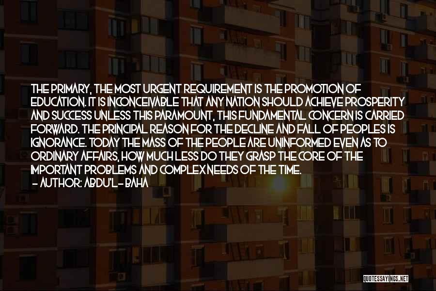 Abdu'l- Baha Quotes: The Primary, The Most Urgent Requirement Is The Promotion Of Education. It Is Inconceivable That Any Nation Should Achieve Prosperity