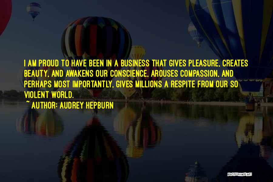 Audrey Hepburn Quotes: I Am Proud To Have Been In A Business That Gives Pleasure, Creates Beauty, And Awakens Our Conscience, Arouses Compassion,