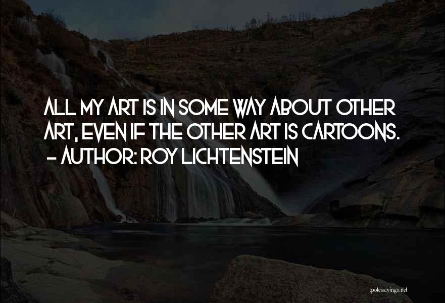 Roy Lichtenstein Quotes: All My Art Is In Some Way About Other Art, Even If The Other Art Is Cartoons.