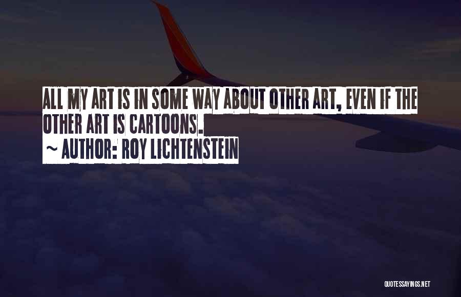 Roy Lichtenstein Quotes: All My Art Is In Some Way About Other Art, Even If The Other Art Is Cartoons.