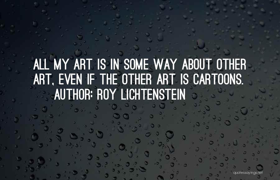 Roy Lichtenstein Quotes: All My Art Is In Some Way About Other Art, Even If The Other Art Is Cartoons.