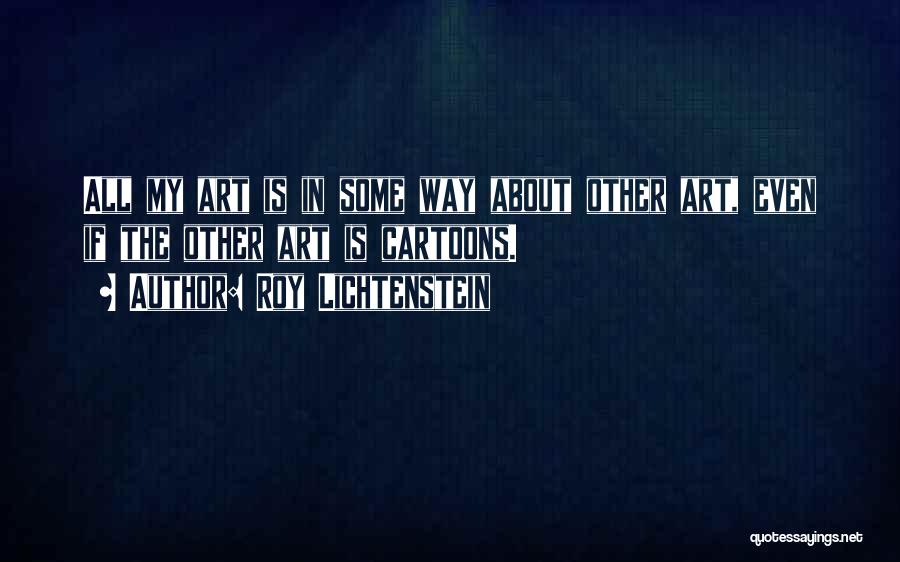 Roy Lichtenstein Quotes: All My Art Is In Some Way About Other Art, Even If The Other Art Is Cartoons.